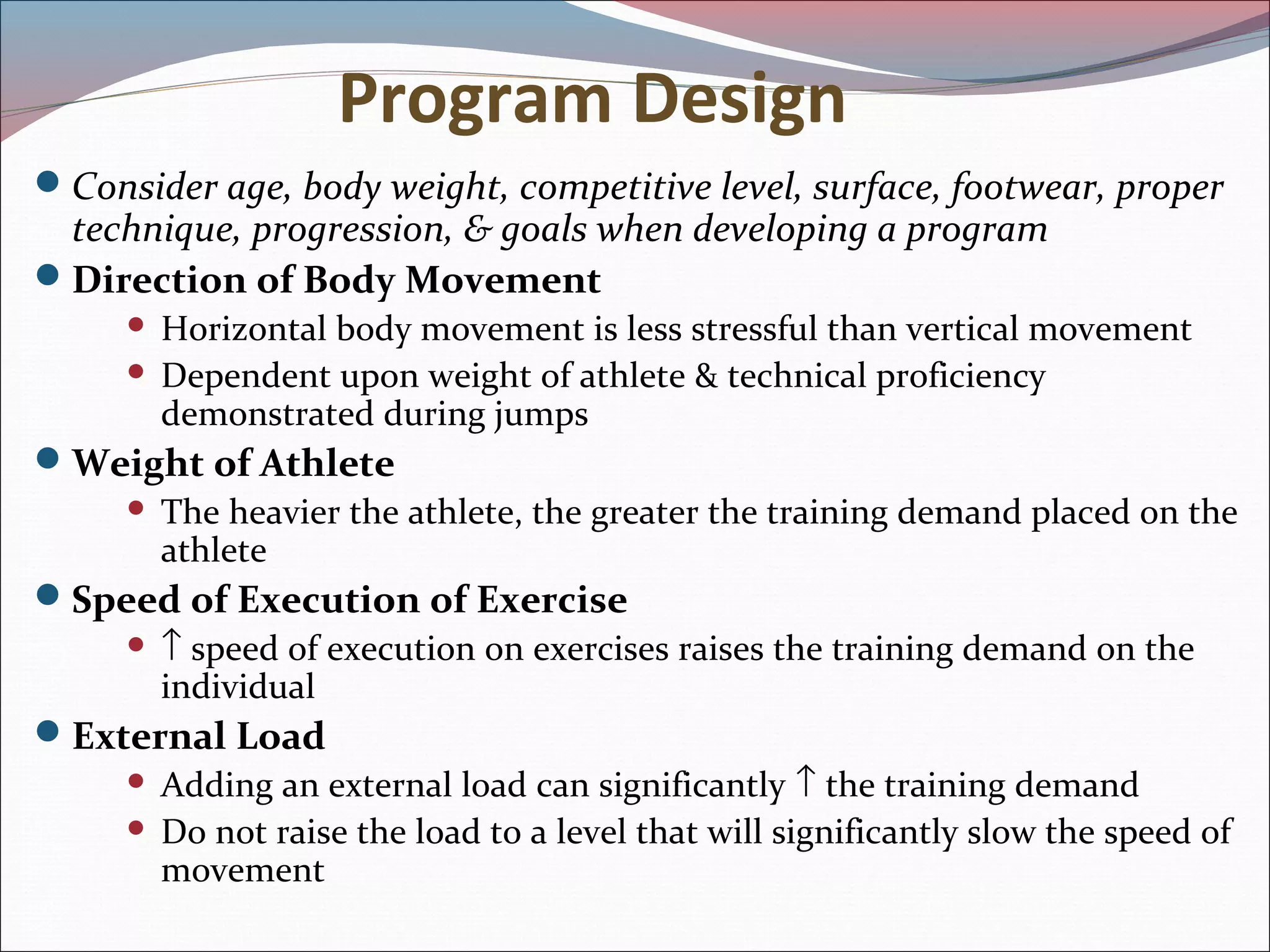 Program Design
Consider age, body weight, competitive level, surface, footwear, proper
technique, progression, & goals when developing a program
Direction of Body Movement
 Horizontal body movement is less stressful than vertical movement
 Dependent upon weight of athlete & technical proficiency
demonstrated during jumps
Weight of Athlete
 The heavier the athlete, the greater the training demand placed on the
athlete
Speed of Execution of Exercise
 ↑ speed of execution on exercises raises the training demand on the
individual
External Load
 Adding an external load can significantly ↑ the training demand
 Do not raise the load to a level that will significantly slow the speed of
movement
 