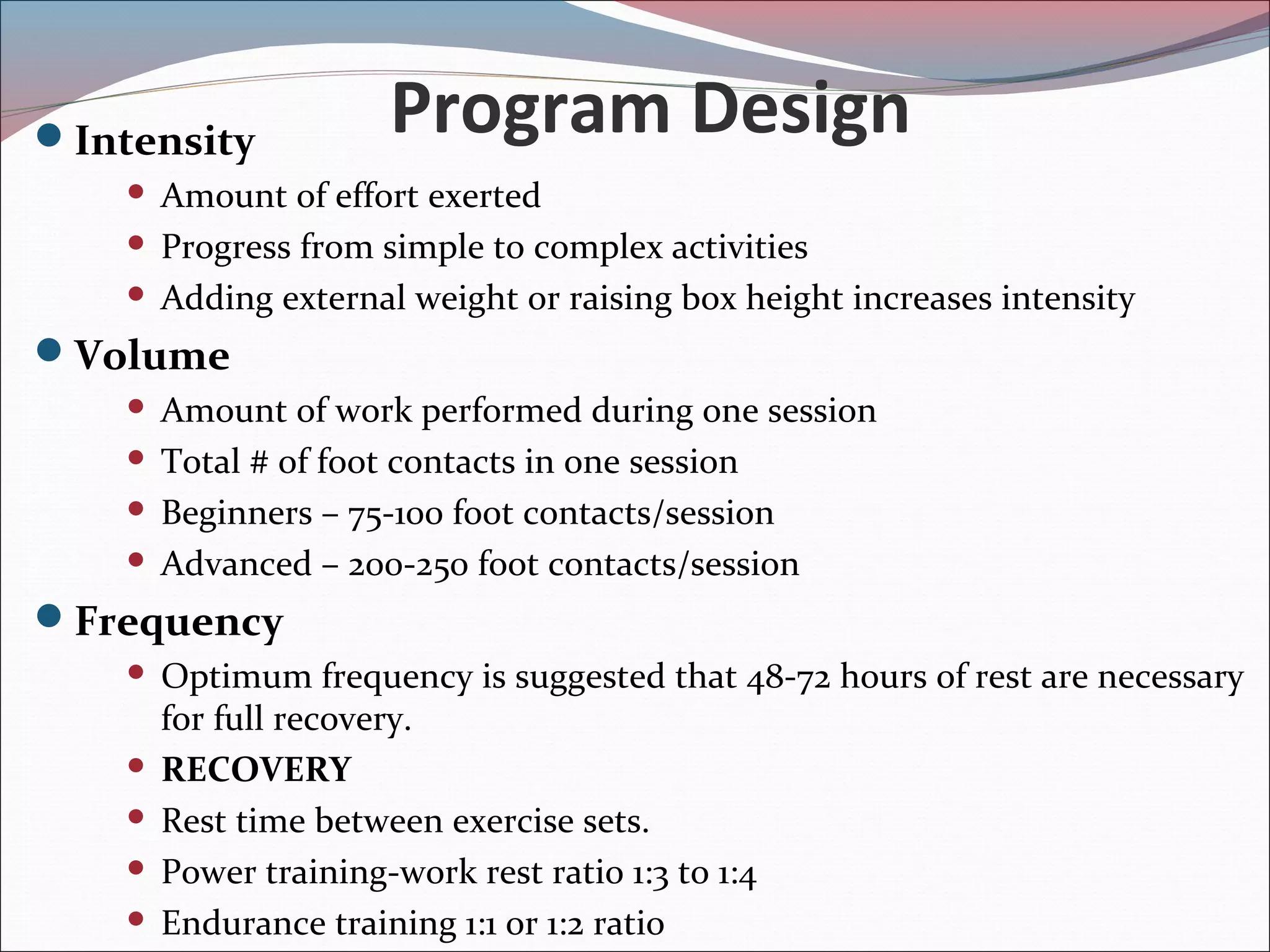 Program DesignIntensity
 Amount of effort exerted
 Progress from simple to complex activities
 Adding external weight or raising box height increases intensity
Volume
 Amount of work performed during one session
 Total # of foot contacts in one session
 Beginners – 75-100 foot contacts/session
 Advanced – 200-250 foot contacts/session
Frequency
 Optimum frequency is suggested that 48-72 hours of rest are necessary
for full recovery.
 RECOVERY
 Rest time between exercise sets.
 Power training-work rest ratio 1:3 to 1:4
 Endurance training 1:1 or 1:2 ratio
 