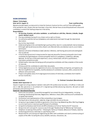 WORK EXPERIENCE
Abjayon Technologies
Since Jan’14- August 15 Team Lead Recruiting
Abjayon provides expert assistanceto its clients for Contract, Contract-to-Hire, and Full Time staffingneeds
It has worked for over 10 years that we have been in business.And we have successfully placed over a thousand
candidates in someof the leadingcompanies in the Valley.
Responsibilities:
 US Sourcing of passive and active candidates as well hands-on with Dice, Monster, LinkedIn, Google
search, Boolean search
 Placing candidates having H1 visa, Green card as well as Citizens
 Co-ordination with the Various Competency and understand clientneed through the detailed Job
description.
& priorities requirement.
 UnderstandingSearch for and identify high-quality profiles.Search is conducted both internal database
& through web based resources (Dice, Naukri.com, Monsterindia.com,Boolean search,social media
techniques)
 Optimum utilization of database/ web/ jobsites / reference, Job Posting,daily alertand sendingbulk
mail on jobsites.
 Initial Screeningand short-listingresumes for required job profile,Communicating with shortlisted
candidates through telephone and evaluatingtheir technical competence, Credentials,Attitude,
Aptitude. On the basis of the work experience, salary,interestlevel,soft skills,qualifications,
aspirations and technical skills.
 Schedulingthe interviews followingup with prospectivecandidates until they complete all therounds
of interview.
 Followup with the candidates to submit their documents.
 Follownegotiation process by negotiation of salary,roleresponsibility,joiningtime, joiningbonus etc.
 MaintainingMIS & sharingweekly, monthly databaseof candidates in process,offers,and joiners for
different skillsand clients.
 Prepare and update status of all ongoingpositions(status of interviews,candidates shortlisted for
various rounds etc.)
iQuest Consultants Sr. Technical Consultant (Recruitment)
October 2010- September 13
iQuestis largestrecruitingcompany in western India with 170+ professional recruiters, in 9 offices in India and
one in UAE. We specialize in recruitment of IT, Engineering and Manufacturing industries. We work on both
permanent and contractual hires.
Hands-On” Recruitment/Sourcing:
 End to end recruitment, successfully managed full recruitmentlifecycleindependently, including
Screening, CoordinatingInterviews,Negotiation, Reference check, Offer and Closureof candidates for
assigned requirements.
 Formulation and Implementation of Recruitment/Sourcing strategies
 Posting of job on the job portals, websites, blogs and other discussion forums
 Usingsourcingstrategies likeReferral generation, Direct Sourcing, Networking, Mass Mailing, blogging
so as to reach out to a maximum qualified pool of candidates.
 Using Online Database (Job Portals) & Offline Database to find out “technically fit” resources
 Doing niche-skill and specific resource-search through “Headhunting” & “Referencing” Techniques
 Telephonic Screening of the profiles – Checking for Technical Fitments, Behavioral Fitments, Stability
 Conducting preliminary interviews as specified by client
 Responsiblefor articulating and negotiating job offers with candidates and clearly communicating all
aspects of the offer including the salary, benefits, bonuses, relocations, etc.
 