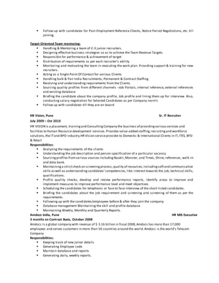  Follow-up with candidates for Post-Employment Reference Checks, Notice Period Negotiations, etc. till
joining.
Target-Oriented Team mentoring:
 Handling & Mentoring a team of 2-3 junior recruiters.
 Designing effective business strategies so as to achieve the Team Revenue Targets.
 Responsible for performance & achievement of target
 Distribution of requirements as per each recruiter’s ability
 Monitoring and motivating the team in executing the work plan. Providing support & training for new
recruiters.
 Acting as a Single Point Of Contact for various Clients
 Handling bulk & Pan India Recruitments, Permanent & Contract Staffing.
 Receiving and understanding requirements from the Clients.
 Sourcing quality profiles from different channels –Job Portals, internal reference, external references
and existing database
 Briefing the candidate about the company profile, Job profile and lining them up for interview. Also,
conducting salary negotiation for Selected Candidates as per Company norm’s
 Follow up with candidates till they are on-board
HR Vision, Pune Sr. IT Recruiter
July 2009 – Oct 2010
HR VISIONis a placement, trainingand ConsultingCompany the business of providingvariousservices and
facilities to Human Resource development services.Provides value-added staffing,recruitingand workforce
solutions,the ITand BPO industry.HR Vision serviceprovider to Domestic & International Clients in IT,ITES, BFSI
& Retail
Responsibilities:
 Analyzing the requirements of the clients
 Understanding the job description and person specification of a particular vacancy
 Sourcingprofiles fromvarious sources includingNaukri,Monster, and Times, Shine, references, walk-in
and data bank.
 Maintaininga strictcheck on screeningprocess,quality of resources,includingsoftand communication
skills aswell as understandingcandidates’competencies, like: interest towards the job, technical skills,
qualifications.
 Profile quality checks, develop and review performance reports, identify areas to improve and
implement measures to improve performance level and meet objectives.
 Scheduling the candidates for telephonic or face to face interview of the short-listed candidates.
 Briefing the candidates about the job requirement and screening and screening of them as per the
requirements.
 Following up with the candidates/employees before & after they join the company.
 Database management Maintaining the skill and profile database
 Maintaining Weekly, Monthly and Quarterly Reports.
Amdocs India, Pune HR MIS Executive
3 months on Contract Basis, October 2008
Amdocs is a global company with revenue of $ 3.16 billion in fiscal 2008,Amdocs has more than 17,000
employees and serves customers in more than 50 countries around the world.Amdocs is the world’s Telecom
Company
Responsibilities:
 Keeping track of new joiner details
 Generating Employee code
 Maintain database and reports
 Generating daily, weekly reports.
 