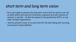 short term and long term vision 
• He is very glad to express his long term vision that he want to set out 
an NGO which will work for humanity in general and self reliance of 
women in specific . He did not expect to be granted by GOVT. or any 
other foreign organization. 
• And his present vision is to save time for the task along with carrying 
out present responsibilities. 
 