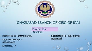 GHAZIABAD BRANCH OF CIRC OF ICAI
• SUBMITTED BY– NAMAN GUPTA
• REGISTRATION NO. –
NRO0504026
• BATCH NO.- 7
Project On-
ACCESS
• Submitted To -MS. Komal
Aggarwal
 