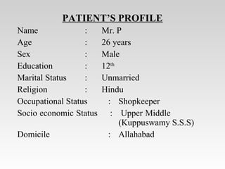 PATIENT’S PROFILE
Name : Mr. P
Age : 26 years
Sex : Male
Education : 12th
Marital Status : Unmarried
Religion : Hindu
Occupational Status : Shopkeeper
Socio economic Status : Upper Middle
(Kuppuswamy S.S.S)
Domicile : Allahabad
 