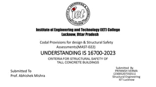 UNDERSTANDING IS 16700-2023
Submitted By
PRIYANSH VERMA
(2300520735011)
Structural Engineering
IET Lucknow
CRITERIA FOR STRUCTURAL SAFETY OF
TALL CONCRETE BUILDINGS
Institute of Engineering and Technology (IET) College
Lucknow, Uttar Pradesh
Submitted To
Prof. Abhishek Mishra
Codal Provisions for design & Structural Safety
Assessments(MAST-022)
 
