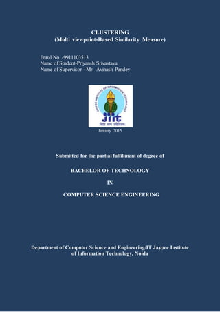 CLUSTERING
(Multi viewpoint-Based Similarity Measure)
Enrol No. -9911103513
Name of Student-Priyansh Srivastava
Name of Supervisor - Mr. Avinash Pandey
January 2015
Submitted for the partial fulfillment of degree of
BACHELOR OF TECHNOLOGY
IN
COMPUTER SCIENCE ENGINEERING
Department of Computer Science and Engineering/IT Jaypee Institute
of Information Technology, Noida
 