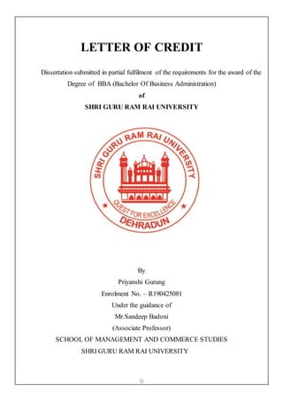 ①
LETTER OF CREDIT
Dissertation submitted in partial fulfilment of the requirements for the award of the
Degree of BBA (Bachelor Of Business Administration)
of
SHRI GURU RAM RAI UNIVERSITY
By
Priyanshi Gurung
Enrolment No. – R190425081
Under the guidance of
Mr.Sandeep Badoni
(Associate Professor)
SCHOOL OF MANAGEMENT AND COMMERCE STUDIES
SHRI GURU RAM RAI UNIVERSITY
 