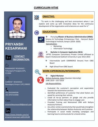 CURRICULUM-VITAE
PRIYANSH
KESARWANI
CONTACT
INFORMATION:
PERMANENT RESIDENCE -
Teliyarganj Prayagraj (UP),
211004
CURRENT RESIDENCE -
Nawabganj Kanpur (UP),208002
+91-8565848586
+91-8707243990
priyanshkesarwani98@gmail.com
https://www.linkedin.com/in/
priyansh-kesarwani-a69124148
OBJECTIVE:
“To work in the challenging and best environment where I can
explore and come up with innovative ideas for the continuous
development of the organization and to become an asset for it.”
EDUCATIONS:
❖ Pursuing Master of Business Administration (MBA):
Science & Technology Entrepreneur Park - Harcourt Butler
Technological Institute, Kanpur (2018 -2020).
Specialization:
o Marketing
o Information Technology
❖ Bachelor in Computer Application (BCA):
UPTEC Computer Consultancy Private Limited affiliated to
Swami Vivekanand Subharti University in year 2012-2015
❖ Intermediate (with COMMERCE Stream) from CBSE
Board
❖ High School from CBSE board
WORK EXPERIENCES/INTERNSHIPS:
❖ Digital Marketer
Xetlynx Autocorp, Jaipur (Summer Internship)
JUNE 2019 – JULY 2019
Job Responsibilities:
o Evaluated the customer’s perception and expectation
towards the Automotive services.
o Identified preferences of customer that what factors are
opted for servicing their vehicle.
o Listed all tie-up partners on google and also provide
information to them about how to engage user.
o Provided Training and Maintained CRM with Xetlynx
Autocorp Partners.
o Any other similar event/activity that would help strengthen
the relationship between Xetlynx Autocorp and Customer.
o Participate in social media branding campaigns and
learning how to communicate for a brand online.
 