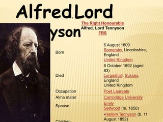 Alfred, Lord
Tennyson
The Right Honourable
Alfred, Lord Tennyson
FRS
Born
6 August 1809
Somersby, Lincolnshire,
England
United Kingdom
Died
6 October 1892 (aged
83)
Lurgashall, Sussex,
England
United Kingdom
Occupation Poet Laureate
Alma mater Cambridge University
Spouse
Emily
Sellwood (m. 1850)
•Hallam Tennyson (b. 11
August 1852)
 