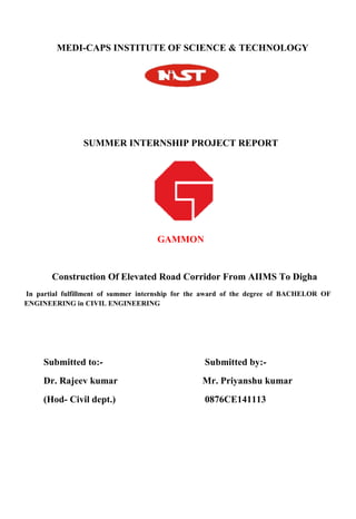 MEDI-CAPS INSTITUTE OF SCIENCE & TECHNOLOGY
SUMMER INTERNSHIP PROJECT REPORT
GAMMON
Construction Of Elevated Road Corridor From AIIMS To Digha
In partial fulfillment of summer internship for the award of the degree of BACHELOR OF
ENGINEERING in CIVIL ENGINEERING
Submitted to:- Submitted by:-
Dr. Rajeev kumar Mr. Priyanshu kumar
(Hod- Civil dept.) 0876CE141113
 