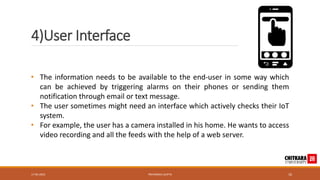 4)User Interface
17-05-2023 PRIYANSHU GUPTA 10
• The information needs to be available to the end-user in some way which
can be achieved by triggering alarms on their phones or sending them
notification through email or text message.
• The user sometimes might need an interface which actively checks their IoT
system.
• For example, the user has a camera installed in his home. He wants to access
video recording and all the feeds with the help of a web server.
 