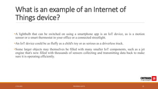 What is an example of an Internet of
Things device?
•A lightbulb that can be switched on using a smartphone app is an IoT device, as is a motion
sensor or a smart thermostat in your office or a connected streetlight.
•An IoT device could be as fluffy as a child's toy or as serious as a driverless truck.
•Some larger objects may themselves be filled with many smaller IoT components, such as a jet
engine that's now filled with thousands of sensors collecting and transmitting data back to make
sure it is operating efficiently.
17-05-2023 PRIYANSHU GUPTA 11
 
