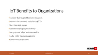 IoT Benefits to Organizations
•Monitor their overall business processes
•Improve the customer experience (CX)
•Save time and money
•Enhance employee productivity
•Integrate and adapt business models
•Make better business decisions
•Generate more revenue
17-05-2023 PRIYANSHU GUPTA 12
 