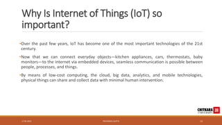 Why Is Internet of Things (IoT) so
important?
•Over the past few years, IoT has become one of the most important technologies of the 21st
century.
•Now that we can connect everyday objects—kitchen appliances, cars, thermostats, baby
monitors—to the internet via embedded devices, seamless communication is possible between
people, processes, and things.
•By means of low-cost computing, the cloud, big data, analytics, and mobile technologies,
physical things can share and collect data with minimal human intervention.
17-05-2023 PRIYANSHU GUPTA 13
 
