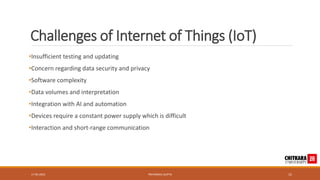 Challenges of Internet of Things (IoT)
•Insufficient testing and updating
•Concern regarding data security and privacy
•Software complexity
•Data volumes and interpretation
•Integration with AI and automation
•Devices require a constant power supply which is difficult
•Interaction and short-range communication
17-05-2023 PRIYANSHU GUPTA 15
 