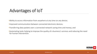 Advantages of IoT
•Ability to access information from anywhere at any time on any device;
•Improved communication between connected electronic devices;
•Transferring data packets over a connected network saving time and money; and
•Automating tasks helping to improve the quality of a business's services and reducing the need
for human intervention.
17-05-2023 PRIYANSHU GUPTA 16
 
