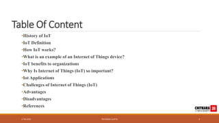 Table Of Content
•History of IoT
•IoT Definition
•How IoT works?
•What is an example of an Internet of Things device?
•IoT benefits to organizations
•Why Is Internet of Things (IoT) so important?
•Iot Applications
•Challenges of Internet of Things (IoT)
•Advantages
•Disadvantages
•References
17-05-2023 PRIYANSHU GUPTA 3
 