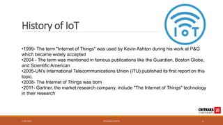History of IoT
•1999- The term "Internet of Things" was used by Kevin Ashton during his work at P&G
which became widely accepted
•2004 - The term was mentioned in famous publications like the Guardian, Boston Globe,
and Scientific American
•2005-UN's International Telecommunications Union (ITU) published its first report on this
topic.
•2008- The Internet of Things was born
•2011- Gartner, the market research company, include "The Internet of Things" technology
in their research
17-05-2023 PRIYANSHU GUPTA 4
 
