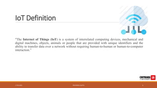 IoT Definition
“The Internet of Things (IoT) is a system of interrelated computing devices, mechanical and
digital machines, objects, animals or people that are provided with unique identifiers and the
ability to transfer data over a network without requiring human-to-human or human-to-computer
interaction.”
17-05-2023 PRIYANSHU GUPTA 5
 