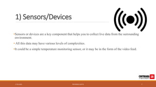 1) Sensors/Devices
•Sensors or devices are a key component that helps you to collect live data from the surrounding
environment.
• All this data may have various levels of complexities.
•It could be a simple temperature monitoring sensor, or it may be in the form of the video feed.
17-05-2023 PRIYANSHU GUPTA 7
 
