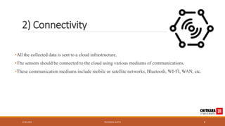 2) Connectivity
•All the collected data is sent to a cloud infrastructure.
•The sensors should be connected to the cloud using various mediums of communications.
•These communication mediums include mobile or satellite networks, Bluetooth, WI-FI, WAN, etc.
17-05-2023 PRIYANSHU GUPTA 8
 