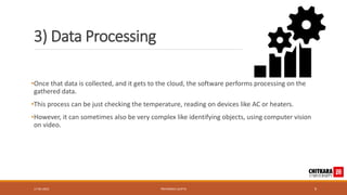 3) Data Processing
•Once that data is collected, and it gets to the cloud, the software performs processing on the
gathered data.
•This process can be just checking the temperature, reading on devices like AC or heaters.
•However, it can sometimes also be very complex like identifying objects, using computer vision
on video.
17-05-2023 PRIYANSHU GUPTA 9
 