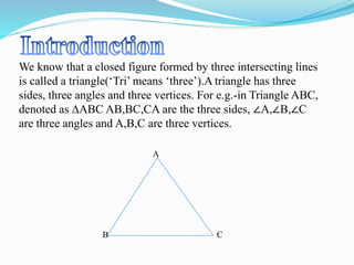 We know that a closed figure formed by three intersecting lines
is called a triangle(‘Tri’ means ‘three’).A triangle has three
sides, three angles and three vertices. For e.g.-in Triangle ABC,
denoted as ∆ABC AB,BC,CA are the three sides, ∠A,∠B,∠C
are three angles and A,B,C are three vertices.
A
B C
 