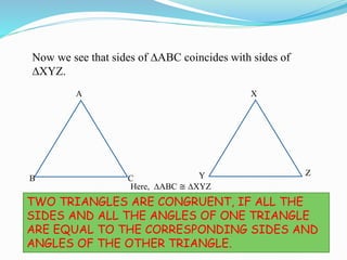 Now we see that sides of ∆ABC coincides with sides of
∆XYZ.
A
B C
X
Y Z
SO WE GET THAT
TWO TRIANGLES ARE CONGRUENT, IF ALL THE
SIDES AND ALL THE ANGLES OF ONE TRIANGLE
ARE EQUAL TO THE CORRESPONDING SIDES AND
ANGLES OF THE OTHER TRIANGLE.
Here, ∆ABC ≅ ∆XYZ
 