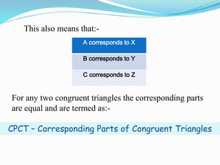This also means that:-
A corresponds to X
B corresponds to Y
C corresponds to Z
For any two congruent triangles the corresponding parts
are equal and are termed as:-
CPCT – Corresponding Parts of Congruent Triangles
 