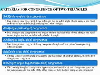 CRITERIAS FOR CONGRUENCE OF TWO TRIANGLES
SAS(side-angle-side) congruence
• Two triangles are congruent if two sides and the included angle of one triangle are equal
to the two sides and the included angle of other triangle.
ASA(angle-side-angle) congruence
• Two triangles are congruent if two angles and the included side of one triangle are equal
to two angles and the included side of other triangle.
AAS(angle-angle-side) congruence
• Two triangles are congruent if any two pairs of angle and one pair of corresponding
sides are equal.
SSS(side-side-side) congruence
• If three sides of one triangle are equal to the three sides of another triangle, then the two
triangles are congruent.
RHS(right angle-hypotenuse-side) congruence
• If in two right-angled triangles the hypotenuse and one side of one triangle are equal to
the hypotenuse and one side of the other triangle, then the two triangles are congruent.
 