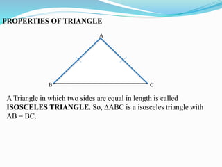 PROPERTIES OF TRIANGLE
A
B C
A Triangle in which two sides are equal in length is called
ISOSCELES TRIANGLE. So, ∆ABC is a isosceles triangle with
AB = BC.
 