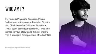 WHOAMI?
for more www.priyanshuratnakar.com
My name is Priyanshu Ratnakar. I'm an
Indian teen entrepreneur. Founder, Director
and Chief Executive Officer of Protocol X.
I'm a cyber security practitioner. I was also
named in Your-story’s and Time of India's
Top 5 Youngest Entrepreneurs of India 2020
 