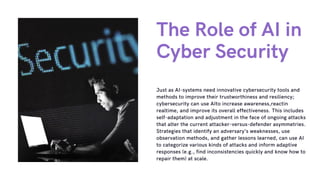 The Role of AI in
Cyber Security
Just as AI-systems need innovative cybersecurity tools and
methods to improve their trustworthiness and resiliency;
cybersecurity can use AIto increase awareness,reactin
realtime, and improve its overall effectiveness. This includes
self-adaptation and adjustment in the face of ongoing attacks
that alter the current attacker-versus-defender asymmetries.
Strategies that identify an adversary’s weaknesses, use
observation methods, and gather lessons learned, can use AI
to categorize various kinds of attacks and inform adaptive
responses (e.g., find inconsistencies quickly and know how to
repair them) at scale.
 
