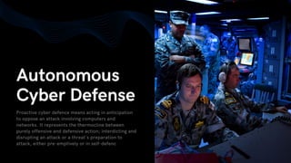 Autonomous
Cyber Defense
Proactive cyber defence means acting in anticipation
to oppose an attack involving computers and
networks. It represents the thermocline between
purely offensive and defensive action; interdicting and
disrupting an attack or a threat's preparation to
attack, either pre-emptively or in self-defenc
 