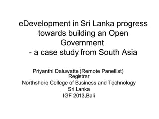 eDevelopment in Sri Lanka progress
towards building an Open
Government
- a case study from South Asia
Priyanthi Daluwatte (Remote Panellist)
Registrar
Northshore College of Business and Technology
Sri Lanka
IGF 2013,Bali

 