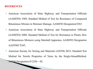  American Association of State Highway and Transportation Officials
(AASHTO) 1989, Standard Method of Test for Resistance of Compacted
Bituminous Mixture to Moisture Damage. AASHTO DesignationT283
 American Association of State Highway and Transportation Officials
(AASHTO) 2008, Standard Method of Test for Resistance to Plastic flow
of Bituminous Mixtures using Marshall Apparatus. AASHTO Designation
AASTHO T245.
 American Society for Testing and Materials (ASTM) 2015, Standard Test
Method for Tensile Properties of Yarns by the Single-StrandMethod.
ASTM Designation D 2256 – 02.
REFERENCES
 
