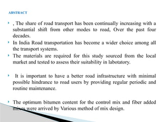  , The share of road transport has been continually increasing with a
substantial shift from other modes to road, Over the past four
decades.
 In India Road transportation has become a wider choice among all
the transport systems.
 The materials are required for this study sourced from the local
market and tested to assess their suitability in labotatory.
 It is important to have a better road infrastructure with minimal
possible hindrance to road users by providing regular periodic and
routine maintenance.
 The optimum bitumen content for the control mix and fiber added
mixes were arrived by Various method of mix design.
ABSTRACT
 