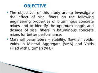  The objectives of this study are to investigate
the effect of sisal fibers on the following
engineering properties of bituminous concrete
mixes and to identify the optimum length and
dosage of sisal fibers in bituminous concrete
mixes for better performance.
 Marshall parameters – stability, flow, air voids,
Voids in Mineral Aggregate (VMA) and Voids
Filled with Bitumen (VFB)
OBJECTIVE
 