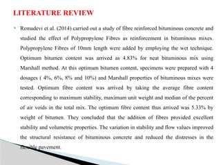  Remadevi et al. (2014) carried out a study of fibre reinforced bituminous concrete and
studied the effect of Polypropylene Fibres as reinforcement in bituminous mixes.
Polypropylene Fibres of 10mm length were added by employing the wet technique.
Optimum bitumen content was arrived as 4.83% for neat bituminous mix using
Marshall method. At this optimum bitumen content, specimens were prepared with 4
dosages ( 4%, 6%, 8% and 10%) and Marshall properties of bituminous mixes were
tested. Optimum fibre content was arrived by taking the average fibre content
corresponding to maximum stability, maximum unit weight and median of the percent
of air voids in the total mix. The optimum fibre content thus arrived was 5.33% by
weight of bitumen. They concluded that the addition of fibres provided excellent
stability and volumetric properties. The variation in stability and flow values improved
the structural resistance of bituminous concrete and reduced the distresses in the
flexible pavement.
LITERATURE REVIEW
 