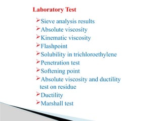 Sieve analysis results
Absolute viscosity
Kinematic viscosity
Flashpoint
Solubility in trichloroethylene
Penetration test
Softening point
Absolute viscosity and ductility
test on residue
Ductility
Marshall test
Laboratory Test
 