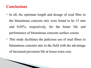  In all, the optimum length and dosage of sisal fibre in
the bituminous concrete mix were found to be 15 mm
and 0.05%, respectively, for the better life and
performance of bituminous concrete surface course.
 This study facilitates the judicious use of sisal fibres in
bituminous concrete mix in the field with the advantage
of increased pavement life at lesser extra cost.
Conclusions
 