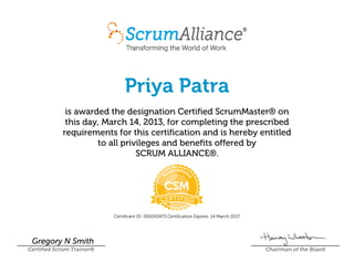 Priya Patra
is awarded the designation Certified ScrumMaster® on
this day, March 14, 2013, for completing the prescribed
requirements for this certification and is hereby entitled
to all privileges and benefits offered by
SCRUM ALLIANCE®.
Certificant ID: 000243473 Certification Expires: 14 March 2017
Gregory N Smith
Certified Scrum Trainer® Chairman of the Board
 