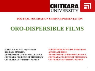 DOCTRAL FOUNDATION SEMINAR PRESENTATION
ORO-DISPERSIBLE FILMS
SCHOLAR NAME : Priya Thakur
ROLLNO. 2250941034
DEPARTMENT OF PHARMACEUTICS
CHITKARA COLLEGE OF PHARMACY
CHITKARA UNIVERSITY, PUNJAB
1
SUPERVISOR NAME: DR. Pallavi Bassi
ASSOCIATE PROF.
DEPARTMENT OF PHARMACEUTICS
CHITKARA COLLEGE OF PHARMACY
CHITKARA UNIVERSITY, PUNJAB
 