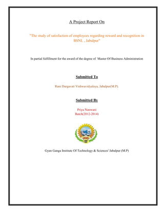 A Project Report On 
"The study of satisfaction of employees regarding reward and recognition in 
BSNL , Jabalpur" 
In partial fulfillment for the award of the degree of Master Of Business Administration 
Submitted To 
Rani Durgavati Vishwavidyalaya, Jabalpur(M.P). 
Submitted By 
Priya Nanwani 
Batch(2012-2014) 
Gyan Ganga Institute Of Technology & Sciences' Jabalpur (M.P) 
 
