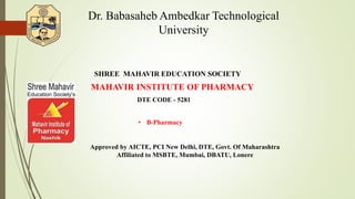 Dr. Babasaheb Ambedkar Technological
University
SHREE MAHAVIR EDUCATION SOCIETY’
DTE CODE - 5281
• B-Pharmacy
Approved by AICTE, PCI New Delhi, DTE, Govt. Of Maharashtra
Affiliated to MSBTE, Mumbai, DBATU, Lonere
MAHAVIR INSTITUTE OF PHARMACY
 