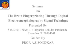Seminar
On
The Brain Fingerprinting Through Digital
Electroencephalography Signal Technique
Presented By
STUDENT NAME :-Priyanka Rohidas Parkhande
Exam No :T150714241
Guided By
PROF. A.S.SONDKAR
 