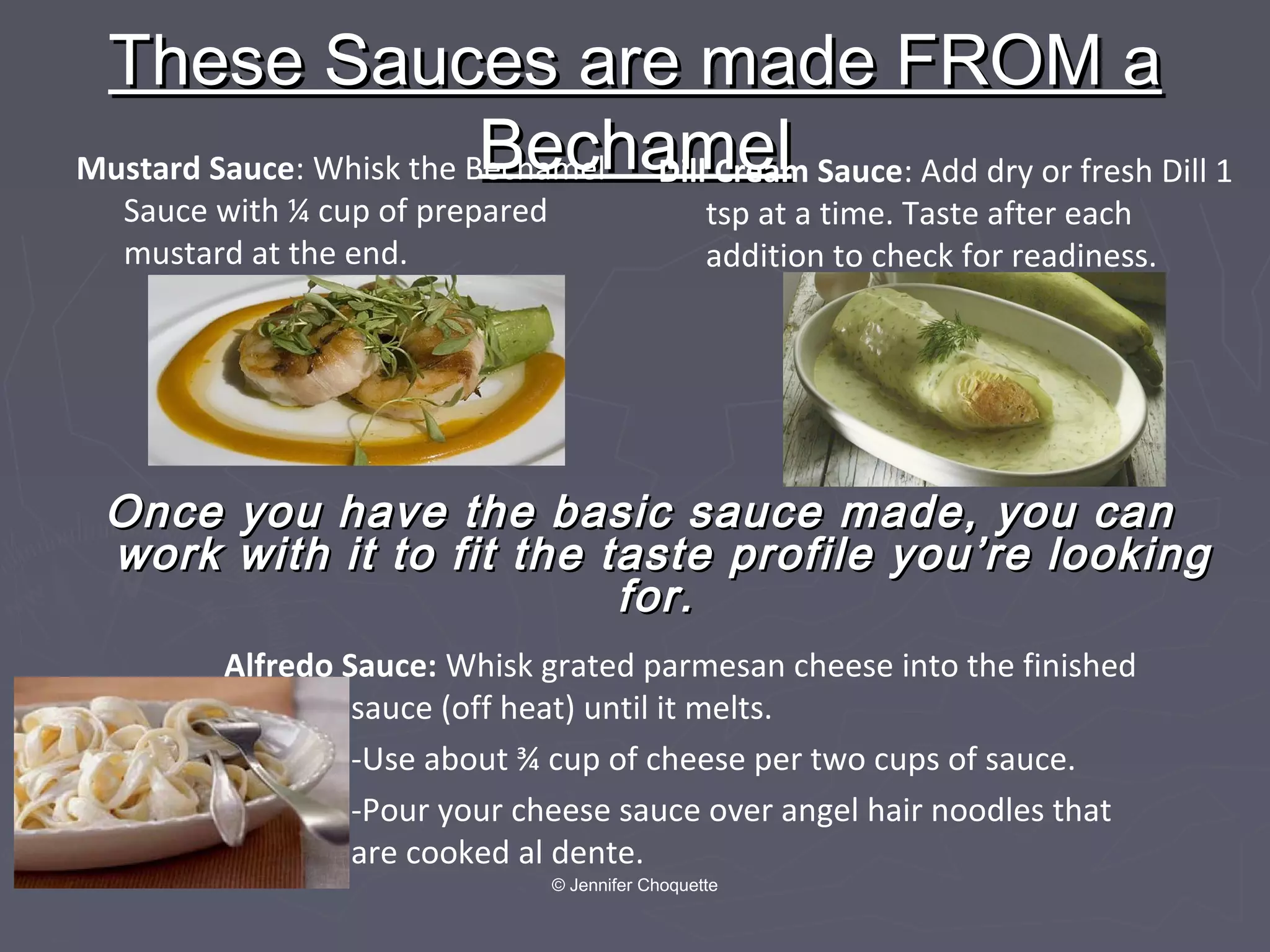 Once you have the basic sauce made, you canOnce you have the basic sauce made, you can
work with it to fit the taste profile you’re lookingwork with it to fit the taste profile you’re looking
for.for.
These Sauces are made FROM aThese Sauces are made FROM a
BechamelBechamelDill Cream Sauce: Add dry or fresh Dill 1
tsp at a time. Taste after each
addition to check for readiness.
Mustard Sauce: Whisk the Bechamel
Sauce with ¼ cup of prepared
mustard at the end.
Alfredo Sauce: Whisk grated parmesan cheese into the finished
sauce (off heat) until it melts.
-Use about ¾ cup of cheese per two cups of sauce.
-Pour your cheese sauce over angel hair noodles that
are cooked al dente.
© Jennifer Choquette
 
