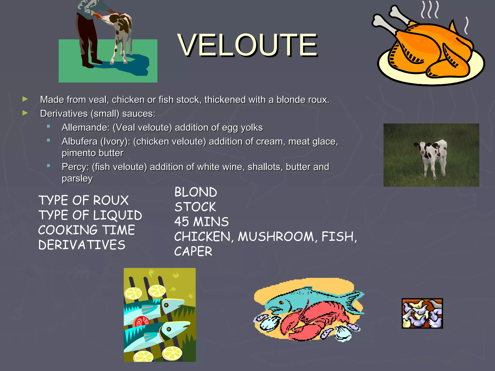 VELOUTEVELOUTE
► Made from veal, chicken or fish stock, thickened with a blonde roux.Made from veal, chicken or fish stock, thickened with a blonde roux.
► Derivatives (small) sauces:Derivatives (small) sauces:
 Allemande: (Veal veloute) addition of egg yolksAllemande: (Veal veloute) addition of egg yolks
 Albufera (Ivory): (chicken veloute) addition of cream, meat glace,Albufera (Ivory): (chicken veloute) addition of cream, meat glace,
pimento butterpimento butter
 Percy: (fish veloute) addition of white wine, shallots, butter andPercy: (fish veloute) addition of white wine, shallots, butter and
parsleyparsley
TYPE OF ROUX
TYPE OF LIQUID
COOKING TIME
DERIVATIVES
BLOND
STOCK
45 MINS
CHICKEN, MUSHROOM, FISH,
CAPER
 