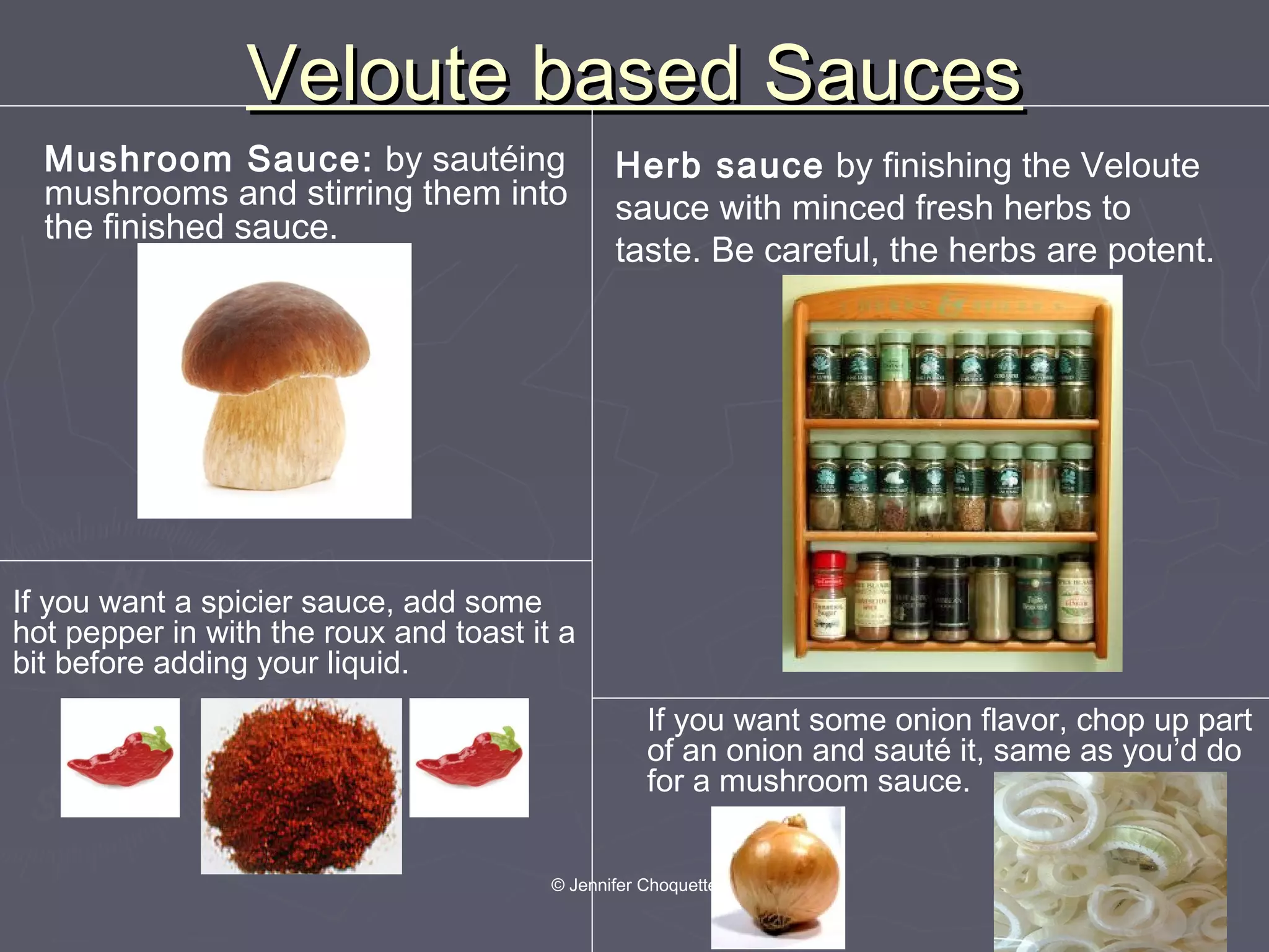 Veloute based SaucesVeloute based Sauces
If you want some onion flavor, chop up part
of an onion and sauté it, same as you’d do
for a mushroom sauce.
If you want a spicier sauce, add some
hot pepper in with the roux and toast it a
bit before adding your liquid.
Herb sauce by finishing the Veloute
sauce with minced fresh herbs to
taste. Be careful, the herbs are potent.
Mushroom Sauce: by sautéing
mushrooms and stirring them into
the finished sauce.
© Jennifer Choquette
 