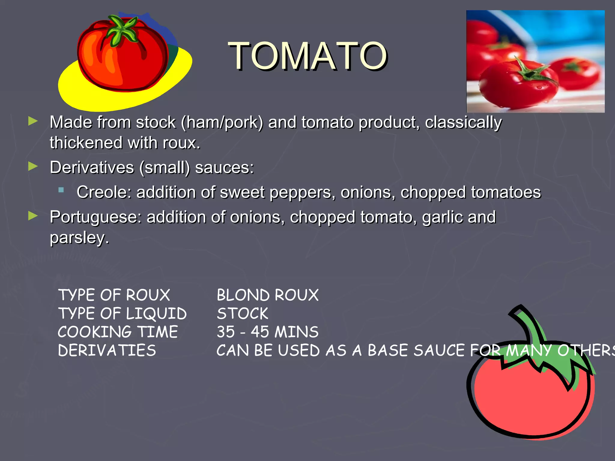 TOMATOTOMATO
► Made from stock (ham/pork) and tomato product, classicallyMade from stock (ham/pork) and tomato product, classically
thickened with roux.thickened with roux.
► Derivatives (small) sauces:Derivatives (small) sauces:
 Creole: addition of sweet peppers, onions, chopped tomatoesCreole: addition of sweet peppers, onions, chopped tomatoes
► Portuguese: addition of onions, chopped tomato, garlic andPortuguese: addition of onions, chopped tomato, garlic and
parsley.parsley.
TYPE OF ROUX
TYPE OF LIQUID
COOKING TIME
DERIVATIES
BLOND ROUX
STOCK
35 - 45 MINS
CAN BE USED AS A BASE SAUCE FOR MANY OTHERS
 