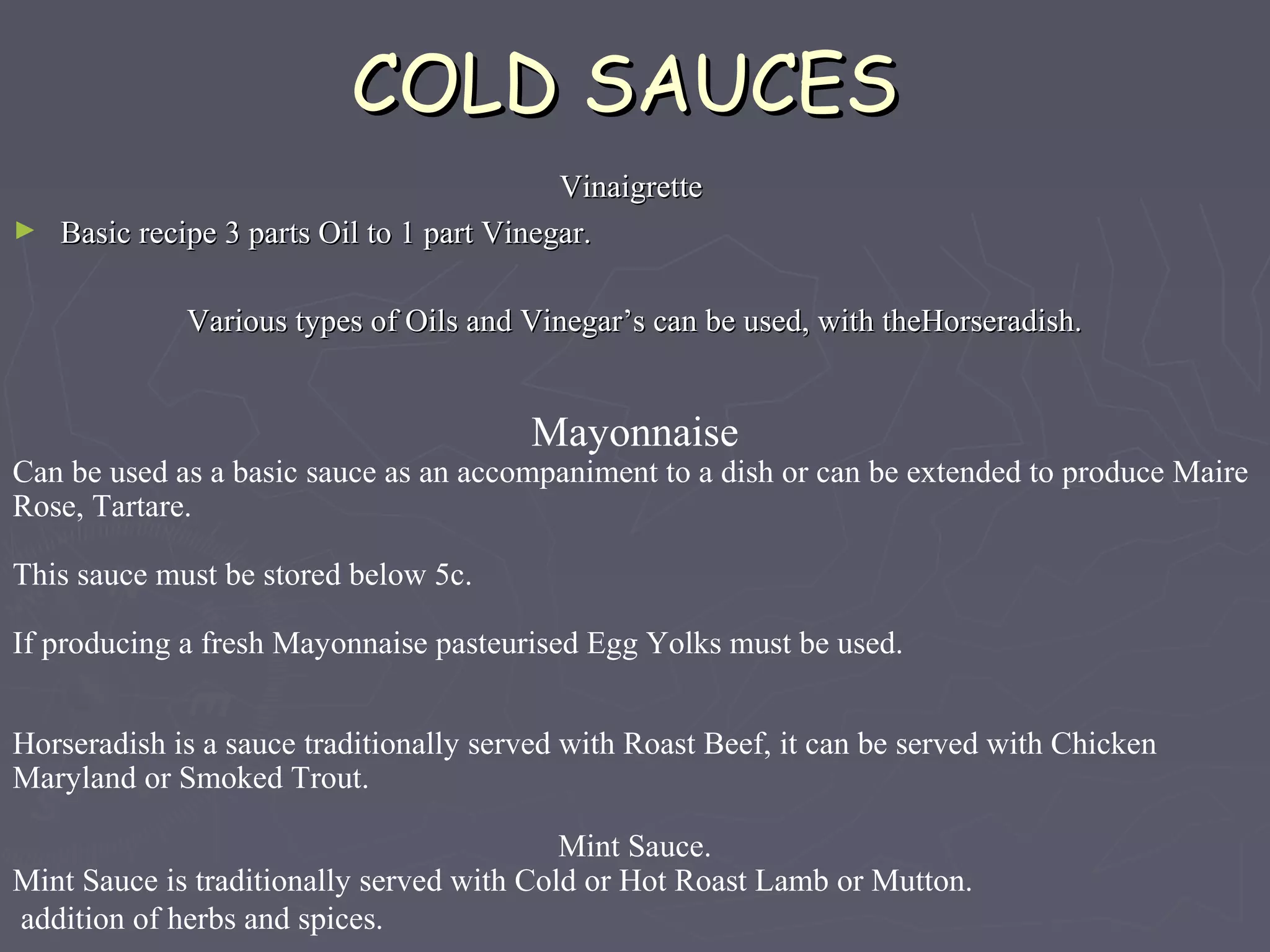 COLD SAUCESCOLD SAUCES
VinaigretteVinaigrette
► Basic recipe 3 parts Oil to 1 part Vinegar.Basic recipe 3 parts Oil to 1 part Vinegar.
Various types of Oils and Vinegar’s can be used, with theHorseradish.Various types of Oils and Vinegar’s can be used, with theHorseradish.
Mayonnaise
Can be used as a basic sauce as an accompaniment to a dish or can be extended to produce Maire
Rose, Tartare.
This sauce must be stored below 5c.
If producing a fresh Mayonnaise pasteurised Egg Yolks must be used.
Horseradish is a sauce traditionally served with Roast Beef, it can be served with Chicken
Maryland or Smoked Trout.
Mint Sauce.
Mint Sauce is traditionally served with Cold or Hot Roast Lamb or Mutton.
addition of herbs and spices.
 